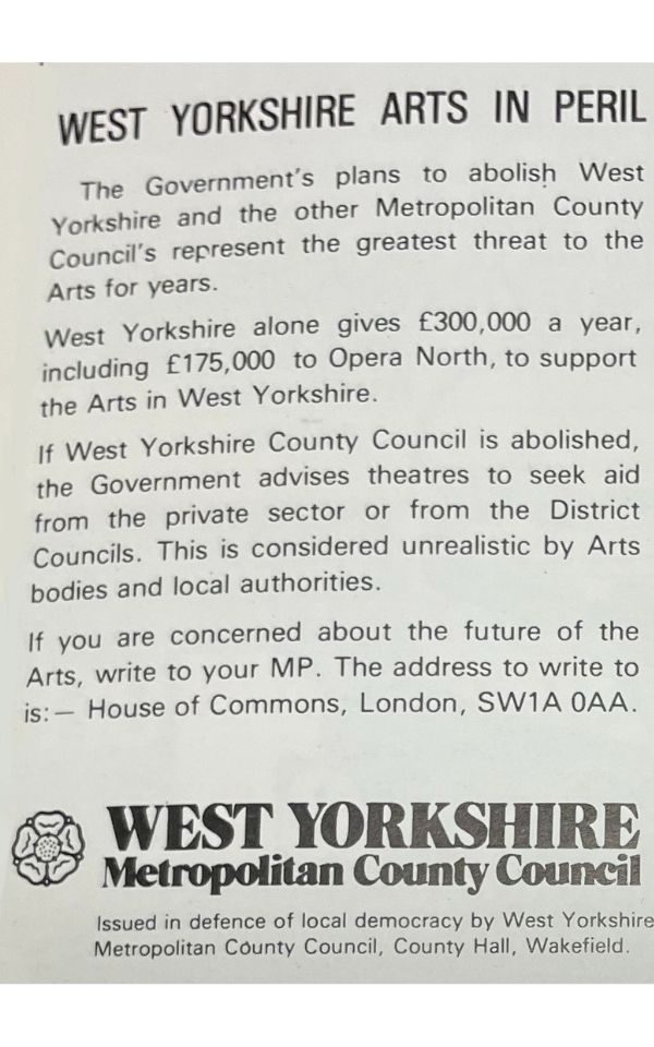 A brochure advert from the West Yorkshire Metropolitan Country Council reading: West Yorkshire Arts in Peril. The Government's plans to abolish West Yorkshire and the other Metropolitan County Council's represent the greatest threat to the Arts for years. West Yorkshire alone gives £300,000 a year including £175,000 to Opera North, to support the Arts in West Yorkshire. If West Yorkshire County Council is abolished, the Government advises theatres to seek aid from the private sector or from the District Councils. This is considered unrealistic by Arts bodies and local authorities. If you are concerned about the future of the Arts, write to your MP. The address to write to is House of Commons, London, SW1A 0AA.