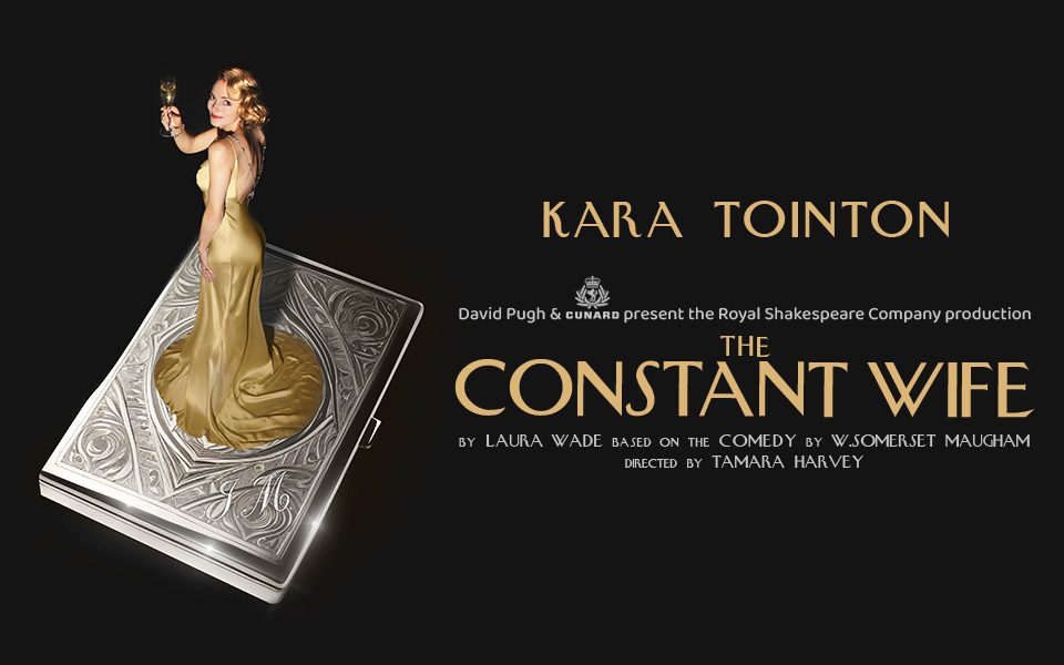 A glamorous blonde lady with shiny blonde hair and flowy silk dress stands atop a silver podium and raises a champagne flute against a stark black background. Gold Art Deco-style text reads: Kara Tointon. David Pugh and Cunard present the Royal Shakespeare Company production The Constant Wife. By Laura Wade. Based on the Comedy by W. Somerset Maugham. Directed by Tamara Harvey.