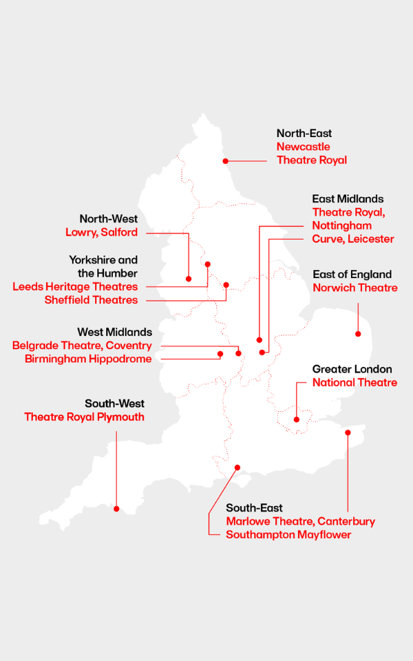 A map of England with venues labelled. North-East - Newcastle Theatre Royal. East Midlands - Theatre Royal, Nottingham, Curve, Leicester. North-West - Lowry, Salford. Yorkshire and the Humber - Leeds Heritage Theatres, Sheffield Theatres. East of England - Norwich Theatre. West Midlands - Belgrade Theatre, Coventry, Birmingham Hippodrome. Greater London - National Theatre. South-West - Theatre Royal Plymouth. South-East - Marlowe Theatre, Canterbury, Southampton Mayflower.